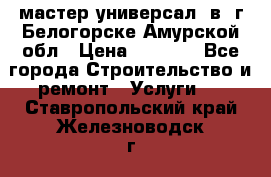 мастер универсал  в  г.Белогорске Амурской обл › Цена ­ 3 000 - Все города Строительство и ремонт » Услуги   . Ставропольский край,Железноводск г.